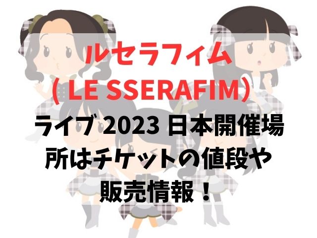 ルセラフィム( LE SSERAFIM）ライブ 2023 日本開催場所は？チケットの値段や販売情報を調査！